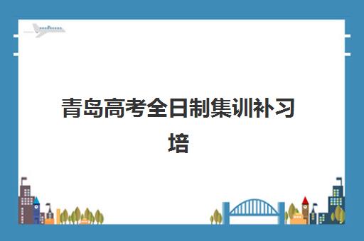 青岛高考全日制集训补习培训机构哪个更好一点？2025年最新权威排名前十、各校特色解析与科学择校全指南