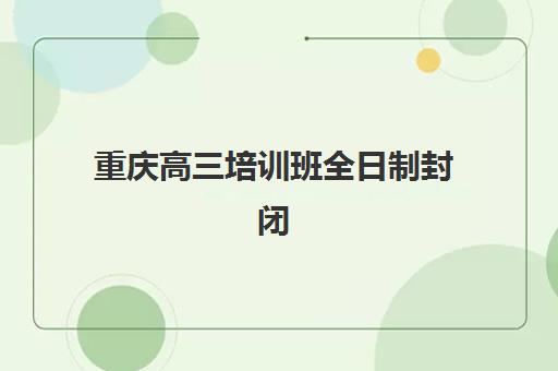 重庆高三培训班全日制封闭式集训营怎么样？2025年权威排名TOP5、各机构特色解析与科学择校全指南