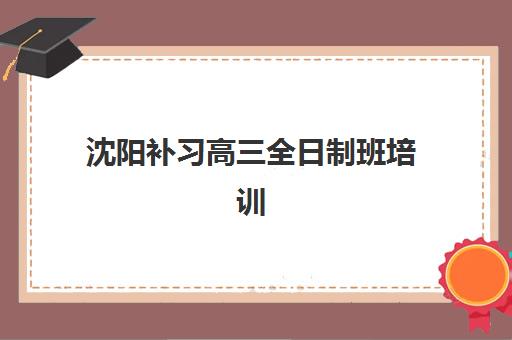 沈阳补习高三全日制班培训排名第一的学校如何选择?2025年最新权威榜单与个性化择校指南 沈阳补习高三全日制班培训排名第一的学校如何选择?2025年最新权威榜单与个性化择校指南
