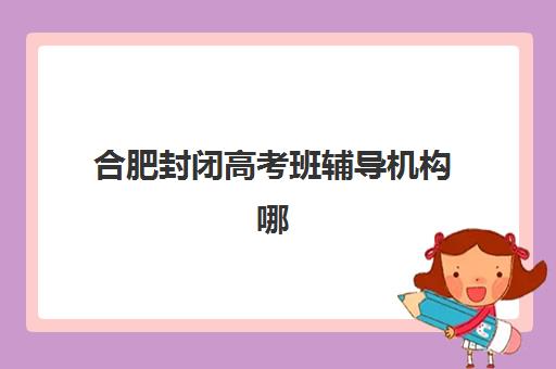 合肥封闭高考班辅导机构哪家强一点啊？2025年最新实力排名、各校特色对比与科学择校全攻略