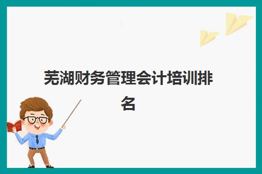 芜湖财务管理会计培训排名第一的学校是哪家？2025年权威机构解析与择校指南