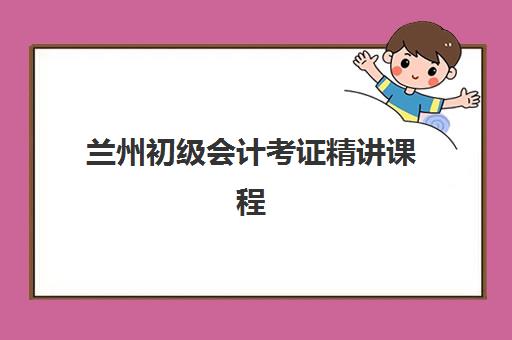 兰州初级会计考证精讲课程培训机构哪家好一点？2025年最新排名解析、课程特色与科学选择全指南