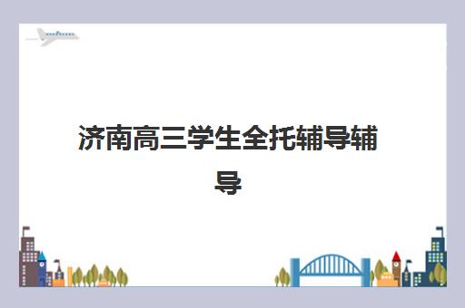 济南高三学生全托辅导辅导机构排行榜最新如何查询？2025年权威前十榜单与科学择校全指南