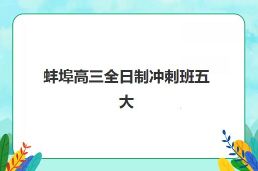 蚌埠高三全日制冲刺班五大机构怎么选？2025年服务案例对比与择校指南