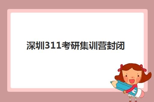 深圳311考研集训营封闭式集训营有哪些机构？2025年最新排名前十、择校指南与避坑全攻略