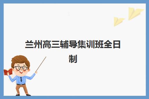兰州高三辅导集训班全日制培训学校排名一览表如何查询？2025年最新权威榜单、择校技巧与成功案例深度解析