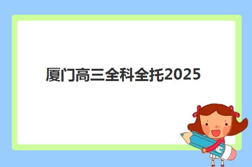 厦门高三全科全托2025年时间公布如何查询？最新时间安排预测、备考策略与择校指南全攻略
