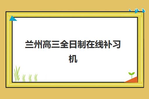 兰州高三全日制在线补习机构如何选择？2025年优质服务案例解析与择校全攻略