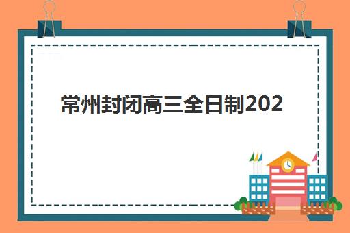常州封闭高三全日制2025年报名时间表如何查询？最新时间节点、报名流程与择校指南全解析