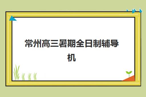 常州高三暑期全日制辅导机构封闭学校有哪些学校？2025年最新Top10榜单、各校特色与择校全指南
