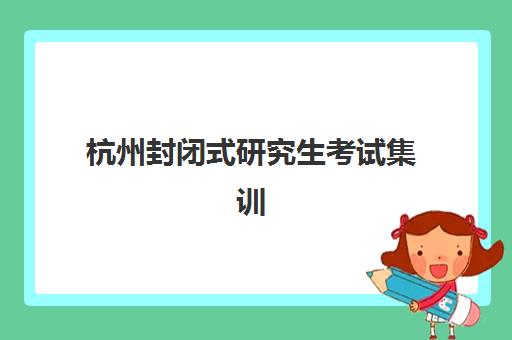 杭州封闭式研究生考试集训营培训基地有哪些地方？2025年最新选址指南与机构全解析