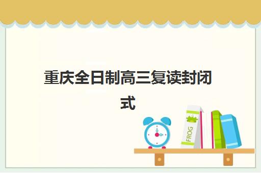 重庆全日制高三复读封闭式集训营怎么样？2025年机构对比与择校全指南