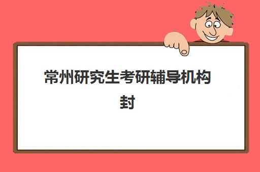 常州研究生考研辅导机构封闭学校排名一览表如何查询？2025年最新十大权威榜单、择校指南与费用全解析