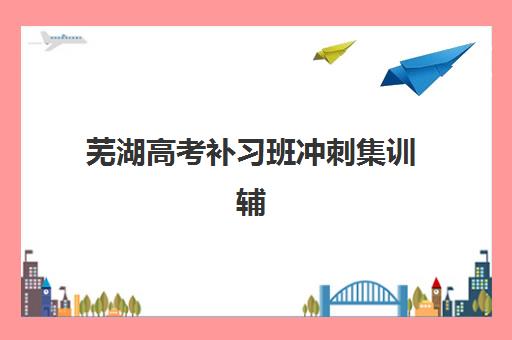 芜湖高考补习班冲刺集训辅导班有哪些地方招生？2025年最新招生点汇总与择校全攻略指南