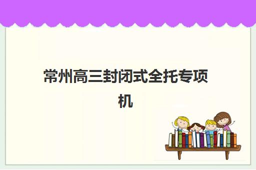 常州高三封闭式全托专项机构竞争力排行如何查询？2025年最新榜单与择校全攻略