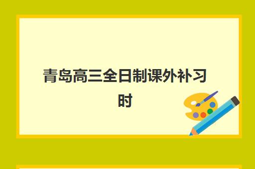 青岛高三全日制课外补习时间2025考试时间如何规划？最新时间表、备考策略与机构选择全指南