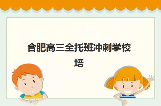 合肥高三全托班冲刺学校培训班哪个好一点？2025年最新权威推荐榜单、择校策略与成功案例深度解析