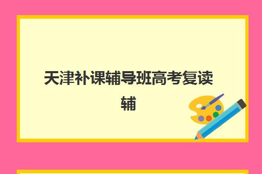 天津补课辅导班高考复读辅导班有哪些学校可以报？2025年最新权威排名与择校指南全解析