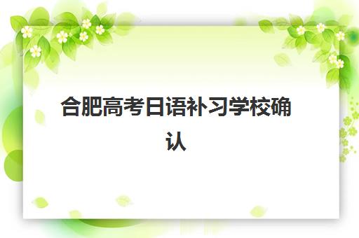 合肥高考日语补习学校确认现场确认时间是几点？2025年最新时间安排、确认流程与注意事项全解析