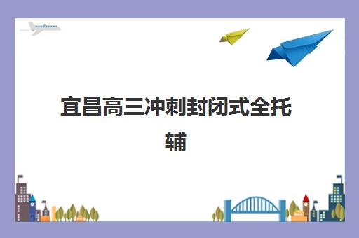 宜昌高三冲刺封闭式全托辅导机构哪家实力强？2025年最新权威排名详情、择校标准与报读全流程指南