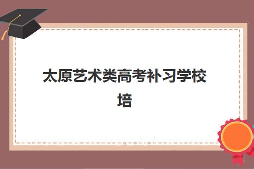 太原艺术类高考补习学校培训机构有哪些学校？2025年最新权威排名与科学择校全攻略
