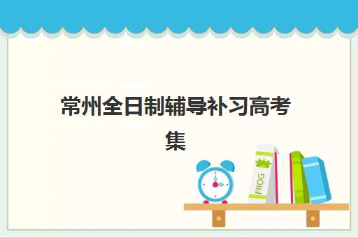 常州全日制辅导补习高考集中训练营有哪些机构？2025年最新TOP5榜单、各校特色解析与科学择校全指南