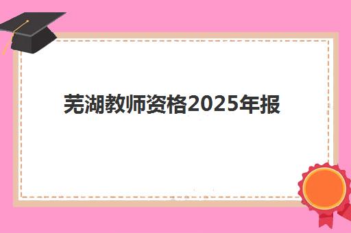 芜湖教师资格2025年报名人数多少？最新数据预测、报考趋势分析与备考指南