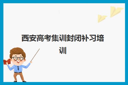 西安高考集训封闭补习培训机构哪个更好一点？2025年西安十大封闭集训营排名、费用对比与择校全指南