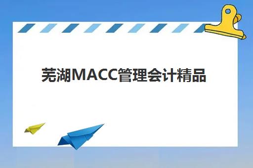 芜湖MACC管理会计精品课程2025年考试时间公布？最新考试安排、备考策略与报名流程全解析