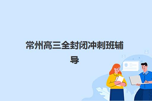 常州高三全封闭冲刺班辅导机构哪家比较好?2025年最新实力排名与择校全指南 常州高三全封闭冲刺班辅导机构哪家比较好?2025年最新实力排名与择校全指南