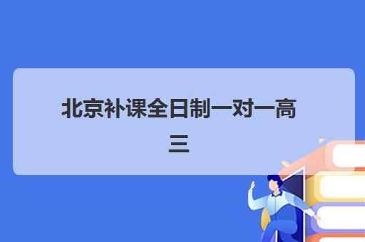 北京补课全日制一对一高三机构哪个比较好一点？2025年十大顶尖机构排名与择校全攻略