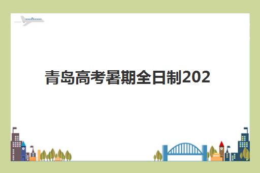 青岛高考暑期全日制2025年时间具体时间如何查询？最新课程安排、报名时间与备考规划全指南