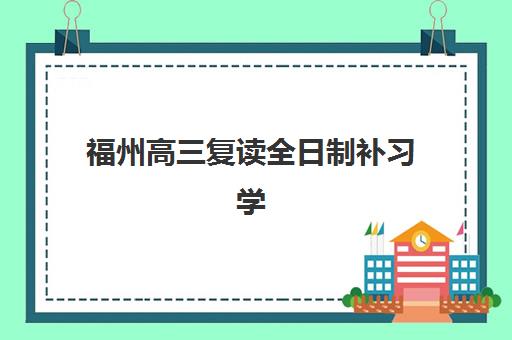 福州高三复读全日制补习学校培训班哪个比较好一点？资深教育博主揭秘2025年最新排名、费用对比与择校全攻略