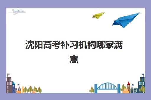 沈阳高考补习机构哪家满意率高？2025年十大高满意度案例解析与择校指南
