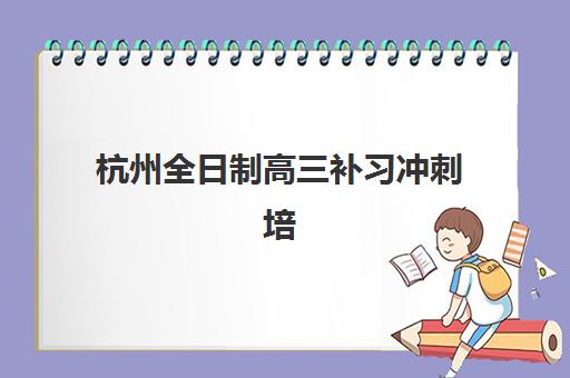 杭州全日制高三补习冲刺培训机构哪家口碑比较好？2025年最新排名、择校标准与报读全指南