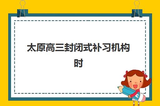 太原高三封闭式补习机构时间2025具体时间如何查询？权威时间表、报名流程与择校指南全解析