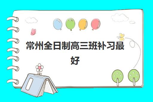 常州全日制高三班补习最好辅导学校是哪个？2025年最新Top5权威榜单、各校特色深度解析与科学择校全攻略