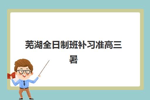 芜湖全日制班补习准高三暑期培训机构哪家口碑比较好？2025年最新机构实力对比与择校指南