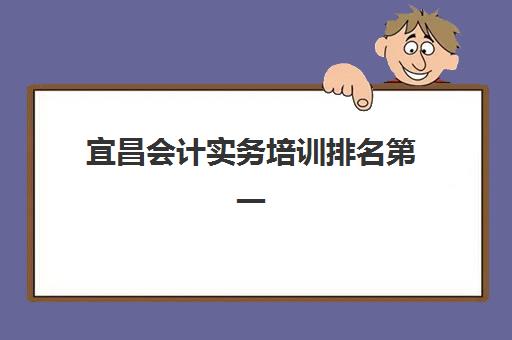 宜昌会计实务培训排名第一的学校如何选择？2025年最新权威榜单与科学择校全指南