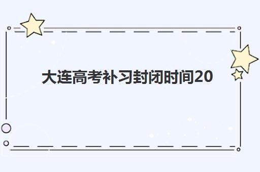 大连高考补习封闭时间2025年公布如何查询？最新权威时间表、各校课程解析与科学备考全指南