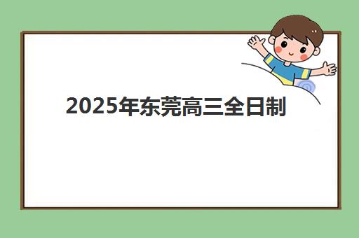 2025年东莞高三全日制集训班排名前三如何选择？最新权威榜单、择校标准与成功案例全解析
