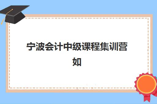 宁波会计中级课程集训营如何选？2025年十大封闭培训学校价格对比与通过率分析