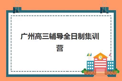 广州高三辅导全日制集训营排名前十有哪些？2025年最新榜单与择校全攻略