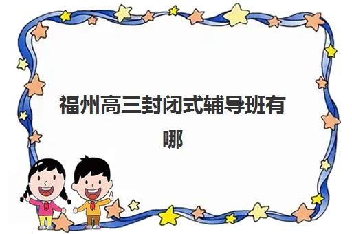 福州高三封闭式辅导班有哪些选择？2025年优质学校全攻略与择校指南