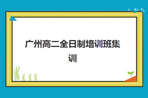 广州高二全日制培训班集训营排名前十的学校如何查询？2025年最新权威榜单、择校标准与成功案例全解析