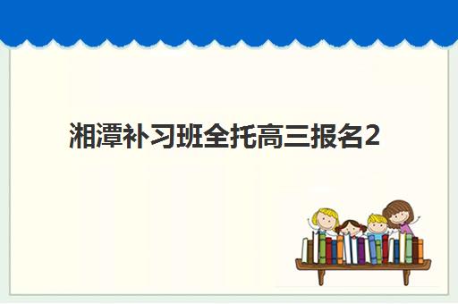 湘潭补习班全托高三报名2025报名时间表如何查询？最新时间安排、择校指南与成功案例全解析