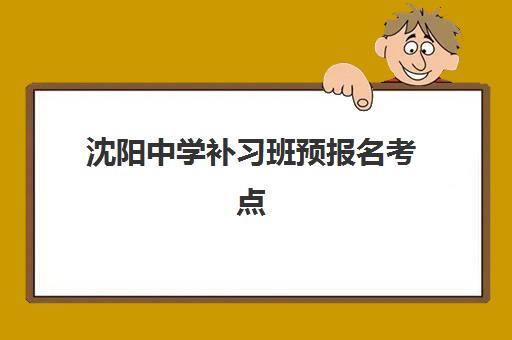 沈阳中学补习班预报名考点有哪些地方？2025年最新考点地址汇总、报名流程详解与择校全指南