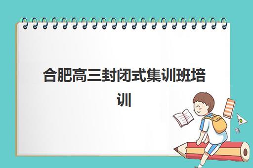 合肥高三封闭式集训班培训机构哪家好？2025年权威排名解析、各校特色对比与科学择校全指南