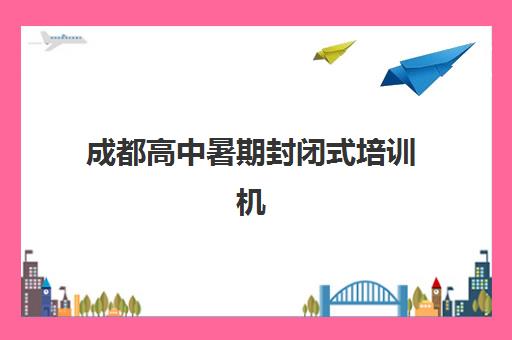 成都高中暑期封闭式培训机构辅导班有哪些地方招生？2025年最新招生校区分布、各区域报名点详情与择校指南