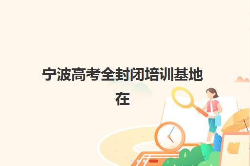 宁波高考全封闭培训基地在哪个位置如何查找最准确？2025年最新位置信息、交通指南与择校攻略全解析